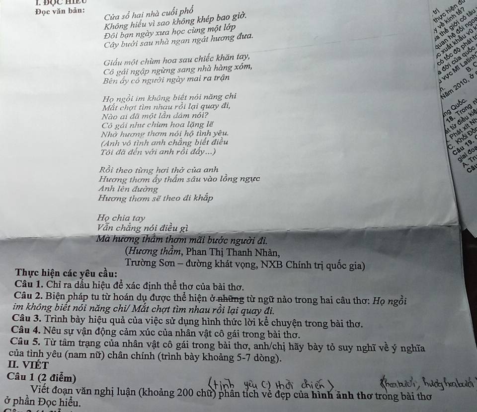 ĐQC H 
Đọc văn bản: Cửa sổ hai nhà cuối phố
Không hiểu vì sao không khép bao giờ.
hực hiện đi
trị
Đôi bạn ngày xưa học cùng một lớp
về kinh tế
Cây bưởi sau nhà ngan ngát hương đưa.
a thể giới có tài
uan hệ đối ngc
: xuất khẩu vũ
tó tốc độ phát
Giấu một chùm hoa sau chiếc khăn tay,
Cô gái ngập ngừng sang nhà hàng xóm,
đời của quốc
B. C
Bên ấy có người ngày mai ra trận
vực MT Latin! Năm 2010, ở
n
Họ ngồi im không biết nói năng chỉ
Mắt chợt tìm nhạu rồi lại quay đi,
Nào ai đã một lần dám nói?
ng Quốc.
18. Trong
Cô gái như chùm hoa lặng lẽ
Nhờ hương thơm nói hộ tình yêu.
t từ điều ki
Phát xít N
Anh vô tình anh chẳng biết điều
C. Khối Đồ
Tôi đã đến với anh rồi đẩy...)
Câu 19.
gial đo
ATn
Rồi theo từng hơi thở của anh Câ
Hương thơm ấy thấm sâu vào lồng ngực
Anh lên đường
Hương thơm sẽ theo đi khắp
Họ chia tay
Vẫn chắng nói điều gì
Mà hương thầm thơm mãi bước người đi.
(Hương thầm, Phan Thị Thanh Nhàn,
Trường Sơn - đường khát vọng, NXB Chính trị quốc gia)
Thực hiện các yêu cầu:
Câu 1. Chỉ ra dấu hiệu để xác định thể thơ của bài thơ.
Câu 2. Biện pháp tu từ hoán dụ được thể hiện ở những từ ngữ nào trong hai câu thơ: Họ ngồi
im không biết nói năng chi/ Mắt chợt tìm nhau rồi lại quay đi.
Câu 3. Trình bày hiệu quả của việc sử dụng hình thức lời kể chuyện trong bài thơ.
Câu 4. Nêu sự vận động cảm xúc của nhân vật cô gái trong bài thơ.
Câu 5. Từ tâm trạng của nhân vật cô gái trong bài thơ, anh/chị hãy bày tỏ suy nghĩ về ý nghĩa
của tình yêu (nam nữ) chân chính (trình bày khoảng 5-7 dòng).
II. VIÉT
Câu 1 (2 điểm)
Viết đoạn văn nghị luận (khoảng 200 chữ) phần tỉch vế đẹp của hình ảnh thơ trong bài thơ
ở phần Đọc hiểu.