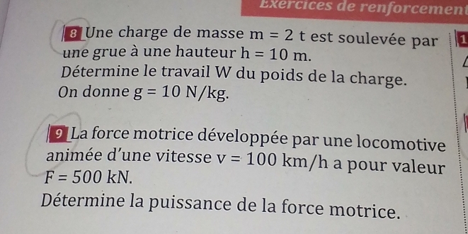 Exercices de renforcement 
8 Une charge de masse m=2t est soulevée par 1 
une grue à une hauteur h=10m. 
Détermine le travail W du poids de la charge. 
On donne g=10N/kg. 
9 La force motrice développée par une locomotive 
animée d’une vitesse v=100km/h a pour valeur
F=500kN. 
Détermine la puissance de la force motrice.