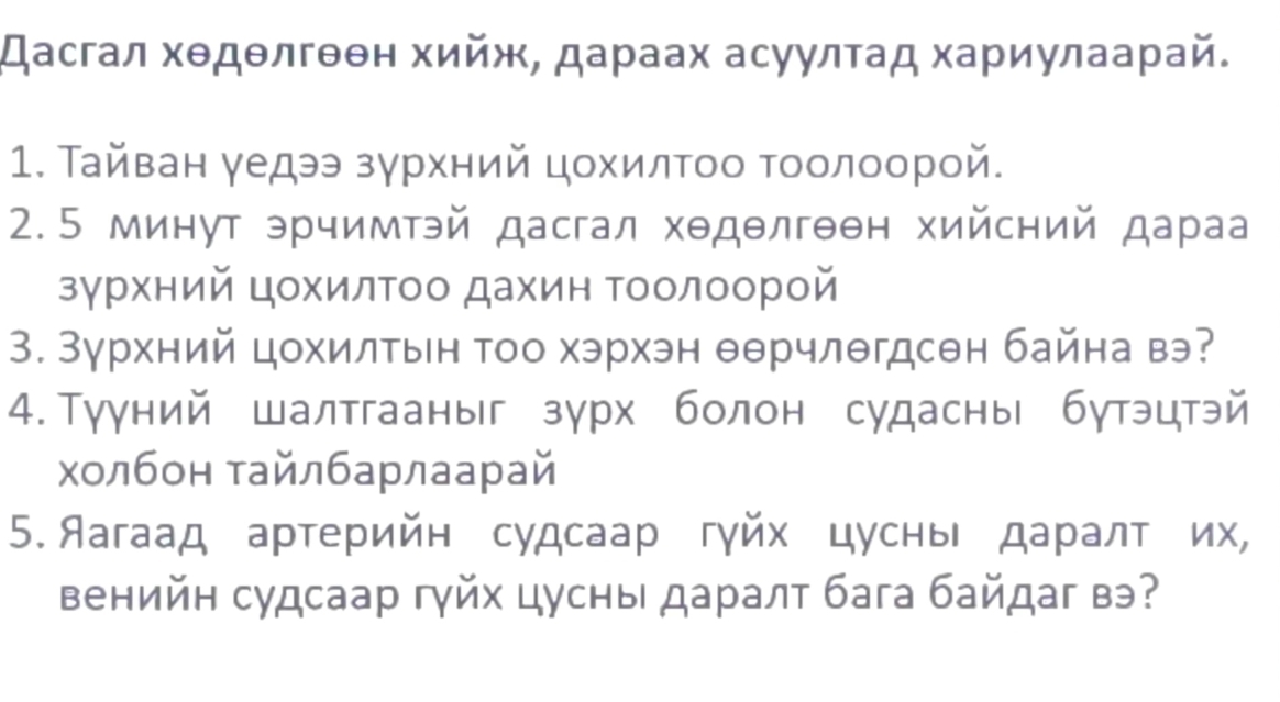 Дасгал хθдθлгθθн хийж, дараах асуулτад хариулаарай. 
1. Тайван γедээ зγрхний цοхилΤοо Τοолοорой. 
2.5 минут эрчимтэй дасгал хθдθлгθθн хийсний дараа 
зγрхний цохилΤоо дахин Τоолоорой 
3. Зγрхний цохилтын Τоо хэрхэн θθрчлθгдсен байна вэ? 
4.Тууний шалтгааныг зурх болон судасны бутэцтэй 
холбон тайлбарлаарай 
5. Яагаад артерийн судсаар гγйх цусны даралт их, 
венийн судсаар гуйх цусны даралт бага байдаг вэ?