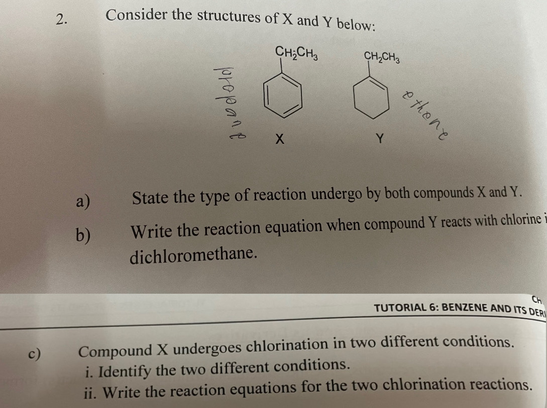 Consider the structures of X and Y below:
C_1H_2CH_3 CH_2CH_3
x
Y 3
a) ) State the type of reaction undergo by both compounds X and Y. 
b) Write the reaction equation when compound Y reacts with chlorine i 
dichloromethane. 
Ch 
TUTORIAL 6: BENZENE AND ITS DER 
c) Compound X undergoes chlorination in two different conditions. 
i. Identify the two different conditions. 
ii. Write the reaction equations for the two chlorination reactions.