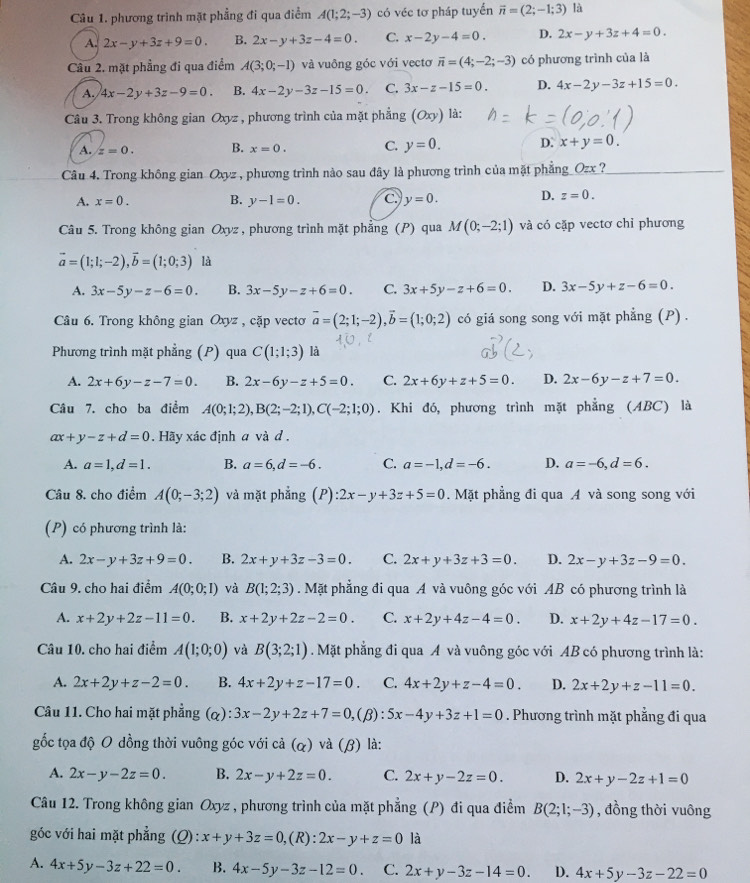 phương trình mặt phẳng đi qua điểm A(1;2;-3) có véc tơ pháp tuyển vector n=(2;-1;3) là
A. 2x-y+3z+9=0. B. 2x-y+3z-4=0. C. x-2y-4=0 D. 2x-y+3z+4=0.
Câu 2. mặt phẳng đi qua điểm A(3;0;-1) và vuông góc với vectơ overline n=(4;-2;-3) có phương trình của là
A. 4x-2y+3z-9=0. B. 4x-2y-3z-15=0. C. 3x-z-15=0. D. 4x-2y-3z+15=0.
Câu 3. Trong không gian Oxyz , phương trình của mặt phẳng (Oxy) là:
A. z=0. B. x=0. C. y=0. D. x+y=0.
Câu 4. Trong không gian Oxyz , phương trình nào sau đây là phương trình của mặt phẳng_Ozx_?
A. x=0. B. y-1=0. c. y=0. D. z=0.
Câu 5. Trong không gian Oxyz , phương trình mặt phẳng (P) qua M(0;-2;1) và có cặp vectơ chỉ phương
vector a=(1;1;-2),vector b=(1;0;3) là
A. 3x-5y-z-6=0. B. 3x-5y-z+6=0. C. 3x+5y-z+6=0. D. 3x-5y+z-6=0.
Câu 6. Trong không gian Oxyz , cặp vecto vector a=(2;1;-2),vector b=(1;0;2) có giá song song với mặt phẳng (P) .
Phương trình mặt phẳng (P) qua C(1;1;3) là
A. 2x+6y-z-7=0. B. 2x-6y-z+5=0. C. 2x+6y+z+5=0. D. 2x-6y-z+7=0.
Câu 7. cho ba điểm A(0;1;2),B(2;-2;1),C(-2;1;0). Khi đó, phương trình mặt phẳng (ABC) là
ax+y-z+d=0. Hãy xác định a và d .
A. a=1,d=1. B. a=6,d=-6. C. a=-1,d=-6. D. a=-6,d=6.
Câu 8. cho điểm A(0;-3;2) và mặt phẳng (P):2x-y+3z+5=0 Mặt phẳng đi qua A và song song với
(P) có phương trình là:
A. 2x-y+3z+9=0. B. 2x+y+3z-3=0. C. 2x+y+3z+3=0. D. 2x-y+3z-9=0.
Câu 9. cho hai điểm A(0;0;1) và B(1;2;3). Mặt phẳng đi qua A và vuông góc với AB có phương trình là
A. x+2y+2z-11=0. B. x+2y+2z-2=0. C. x+2y+4z-4=0. D. x+2y+4z-17=0.
Câu 10. cho hai điểm A(1;0;0) và B(3;2;1). Mặt phẳng đi qua A và vuông góc với AB có phương trình là:
A. 2x+2y+z-2=0. B. 4x+2y+z-17=0. C. 4x+2y+z-4=0. D. 2x+2y+z-11=0.
Câu 11. Cho hai mặt phẳng (a) 3x-2y+2z+7=0, (β): 5x-4y+3z+1=0. Phương trình mặt phẳng đi qua
gốc tọa độ O dồng thời vuông góc với cả (α) và (β) là:
A. 2x-y-2z=0. B. 2x-y+2z=0. C. 2x+y-2z=0. D. 2x+y-2z+1=0
Câu 12. Trong không gian Oxyz , phương trình của mặt phẳng (P) đi qua điểm B(2;1;-3) , đồng thời vuông
góc với hai mặt phẳng (Q): x+y+3z=0,(R):2x-y+z=0 là
A. 4x+5y-3z+22=0. B. 4x-5y-3z-12=0. C. 2x+y-3z-14=0. D. 4x+5y-3z-22=0