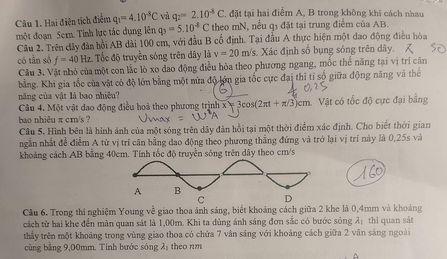 Hai điện tích điểm q_1=4.10^(-8)C và q_2=2.10^(-8)C 1. đặt tại hai điểm A, B trong không khí cách nhau
một đoạn 5cm. Tính lực tác dụng lên q_3=5.10^(-8)C theo mN, nếu q3 đặt tại trung điểm của AB.
Câu 2. Trên dây đàn hồi AB dài 100 cm, với đầu B cố định. Tại đầu A thực hiện một dao động điều hòa
có tần số f=40Hz. Tốc độ truyền sóng trên dây là v=20m/s. Xác định số bụng sóng trên dây.
Câu 3. Vật nhỏ của một con lắc lò xo dao động điều hòa theo phương ngang, mốc thế năng tại vị trí cân
bằng. Khi gia tốc của vật có độ lớn bằng một nửa độ lớn gia tốc cực đại thì tỉ số giữa động năng và thế
năng của vật là bao nhiêu?
Câu 4. Một vật dao động điều hoà theo phương trình x=3cos (2π t+π /3)cm Vật có tốc độ cực đại bằng
bao nhiêu π cm/s ?
Câu 5. Hình bên là hình ảnh của một sóng trên dây đàn hồi tại một thời điểm xác định. Cho biết thời gian
ngắn nhất đề điểm A từ vị trí cân bằng dao động theo phương thẳng đứng và trở lại vị trí này là 0,25s và
khoảng cách AB bằng 40cm. Tính tốc độ truyền sóng trên dây theo cm/s
A B
C
D
Câu 6. Trong thí nghiệm Young về giao thoa ánh sáng, biết khoảng cách giữa 2 khe là 0,4mm và khoảng
cách từ hai khe đến màn quan sát là 1,00m. Khi ta dùng ánh sáng đơn sắc có bước sóng λ1 thì quan sát
thấy trên một khoảng trong vùng giao thoa có chứa 7 vân sáng với khoảng cách giữa 2 vân sáng ngoài
cùng bằng 9,00mm. Tính bước sóng λ1 theo nm
D