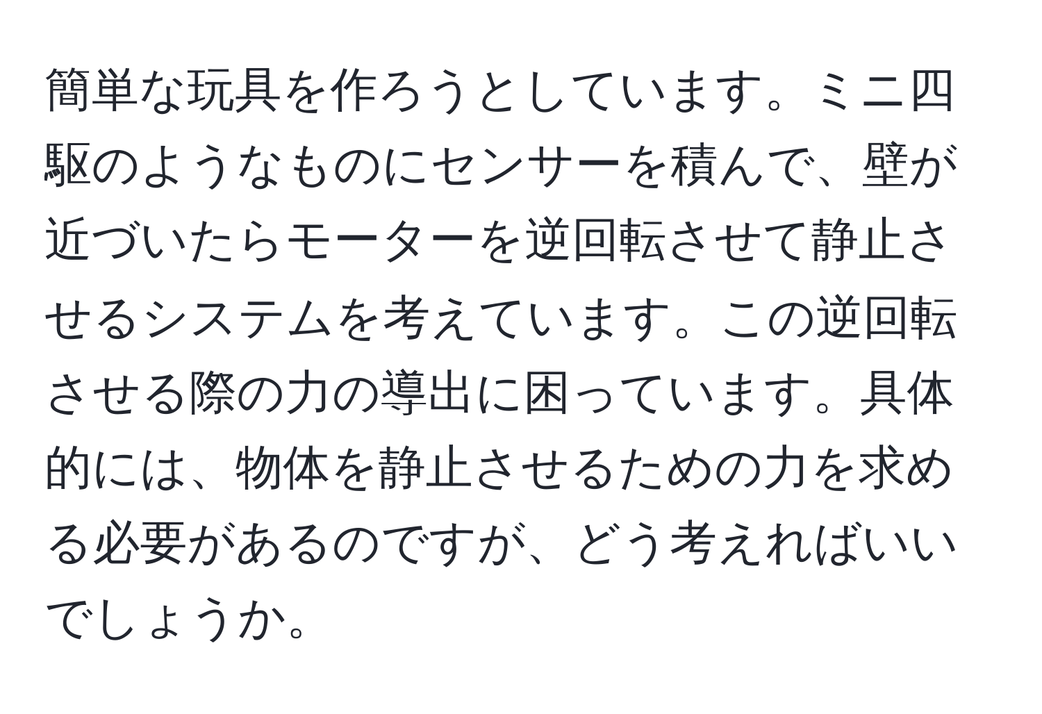 簡単な玩具を作ろうとしています。ミニ四駆のようなものにセンサーを積んで、壁が近づいたらモーターを逆回転させて静止させるシステムを考えています。この逆回転させる際の力の導出に困っています。具体的には、物体を静止させるための力を求める必要があるのですが、どう考えればいいでしょうか。