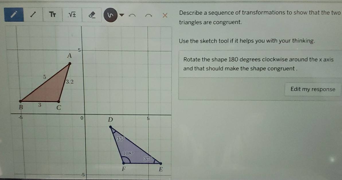 Tr sqrt(± ) Describe a sequence of transformations to show that the two
triangles are congruent.
Use the sketch tool if it helps you with your thinking.
Rotate the shape 180 degrees clockwise around the x axis
and that should make the shape congruent .
Edit my response