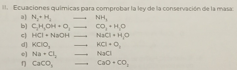 Ecuaciones químicas para comprobar la ley de la conservación de la masa: 
a) N_2+H_2to NH_3
b) C_2H_5OH+O_2to CO_2+H_2O
c) HCl+NaOHto NaCl+H_2O
d) KClO_3to KCl+O_2
e) Na+Cl_2to NaCl
f) CaCO_3to CaO+CO_2