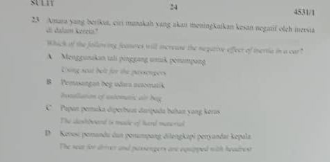 SULIT
24 4531/1
23 Amara yang berikia, ciri manakah yang akan meningkatkan kesan negatif oleh mersia
di dalum kereia"
Whick of the follan ing feanures will icrease the negative effect of inertia in a car
A Menggunkan tali pinggang umuß ponmpang
Uxing seat belt for the passorgers
B Pemsangan beg udara auromatik
bosllation ef astomatic ar beg
C Pupan pemuka diperbuua darpada bahan yang koras
The dih wand is made of hard metorial
D Kenesi perandu dan perumpang dilengkapi penyandar kepala
The seat for driver and passengers are equpped with headrest