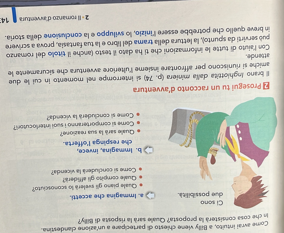 Come avrai intuito, a Billy viene chiesto di partecipare a un’azione clandestina. 
In che cosa consisterà la proposta? Quale sarà la risposta di Billy? 
a. Immagina che accetti. 
Quale piano gli svelerà lo sconosciuto? 
Quale compito gli affiderà? 
Come si concluderà la vicenda? 
b. Immagina, invece, 
che respinga lofferta. 
Quale sarà la sua reazione? 
Come si comporteranno i suoi interlocutori? 
Come si concluderà la vicenda? 
₹ Prosegui tu un racconto d’avventura 
Il brano Inghiottita dalla miniera (p. 74) si interrompe nel momento in cui le due 
amiche si riuniscono per affrontare insieme l’ulteriore avventura che sicuramente le 
attende. 
Con l’aiuto di tutte le informazioni che ti ha dato il testo (anche il titolo del romanzo 
può servirti da spunto), la lettura della trama del libro e la tua fantasia, prova a scrivere 
in breve quello che potrebbe essere l’inizio, lo sviluppo e la conclusione della storia. 
2 • Il romanzo d’avventura 14