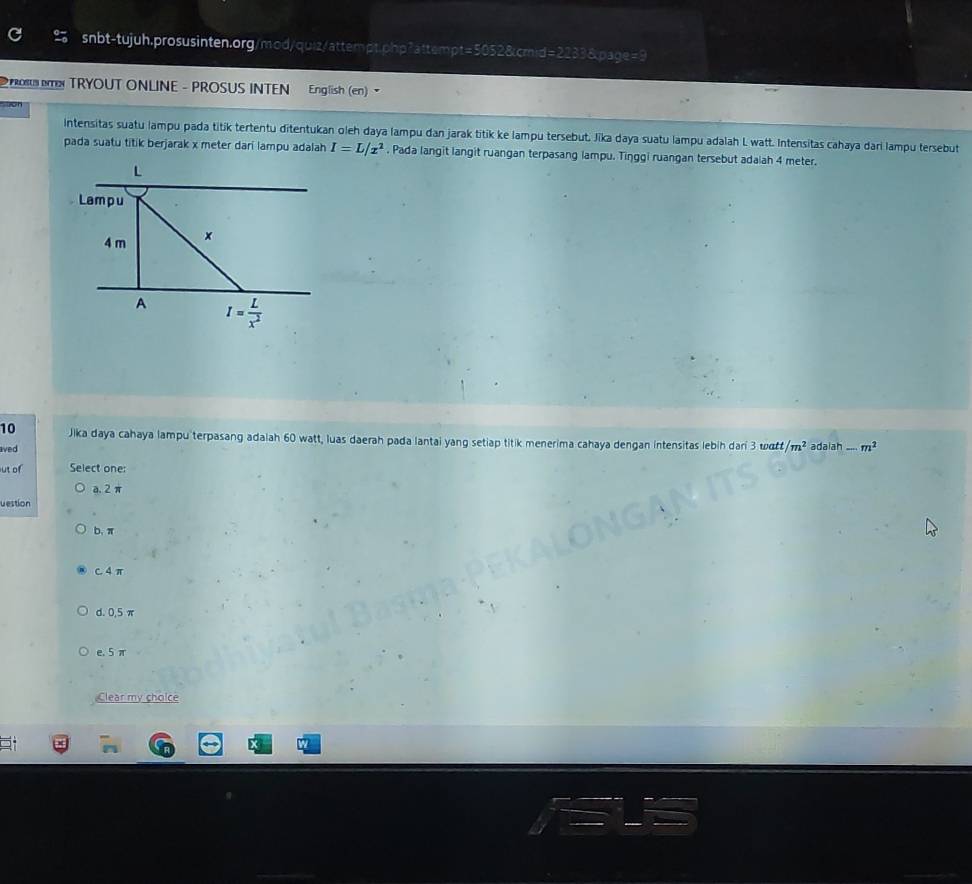 RO TRYOUT ONLINE - PROSUS INTEN English (en) 
Intensitas suatu lampu pada titik tertentu ditentukan oleh daya lampu dan jarak titik ke lampu tersebut, Jika daya suatu lampu adalah L watt. Intensitas cahaya dari lampu tersebut
pada suatu titik berjarak x meter dari lampu adalah I=L/x^2. Pada langit langit ruangan terpasang lampu. Tinggi ruangan tersebut adalah 4 meter.
L
Lampu
4 m ×
A I= L/x^2 
10 Jika daya cahaya lampu terpasang adalah 60 watt, luas daerah pada lantai yang setiap titik menerima cahaya dengan intensitas lebih dari 3 watt /m^2
aved adaiah -m^2
ut of Select one:
a. 2 π
vestion
b. π
c. 4 π
d. 0,5 π
e. 5 π
Clear my cholce