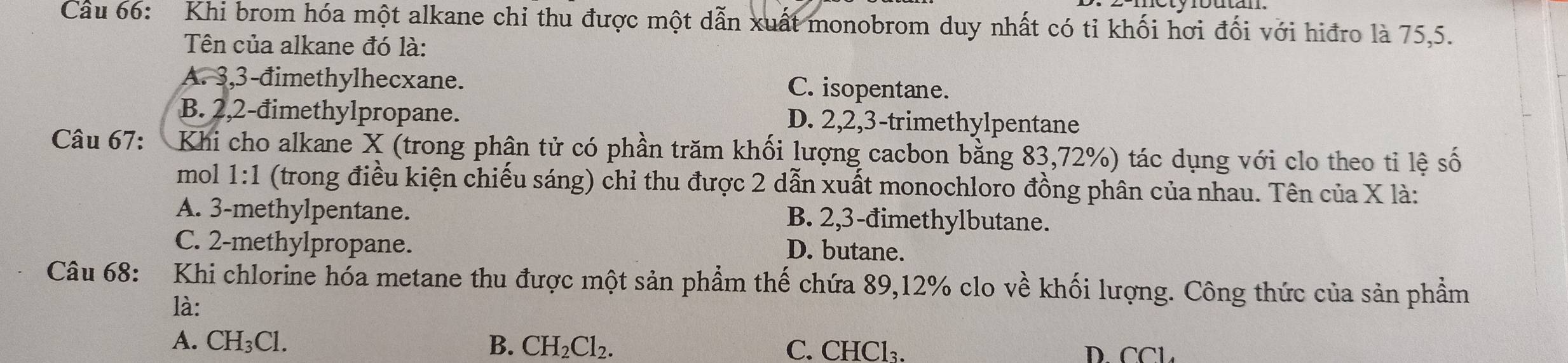 Cầu 66: Khi brom hóa một alkane chi thu được một dẫn xuất monobrom duy nhất có tỉ khối hơi đối với hiđro là 75, 5.
Tên của alkane đó là:
A. 3, 3 -đimethylhecxane. C. isopentane.
B. 2, 2 -đimethylpropane. D. 2, 2, 3 -trimethylpentane
Câu 67: Khi cho alkane X (trong phân tử có phần trăm khối lượng cacbon bằng 83,72%) tác dụng với clo theo tỉ lệ số
mol 1:1 (trong điều kiện chiếu sáng) chỉ thu được 2 dẫn xuất monochloro đồng phân của nhau. Tên của X là:
A. 3 -methylpentane. B. 2, 3 -đimethylbutane.
C. 2 -methylpropane.
D. butane.
Câu 68: :Khi chlorine hóa metane thu được một sản phẩm thế chứa 89, 12% clo về khối lượng. Công thức của sản phầm
là:
A. CH_3Cl. B. CH_2Cl_2. C. CHCl_3. D. [∩ ]