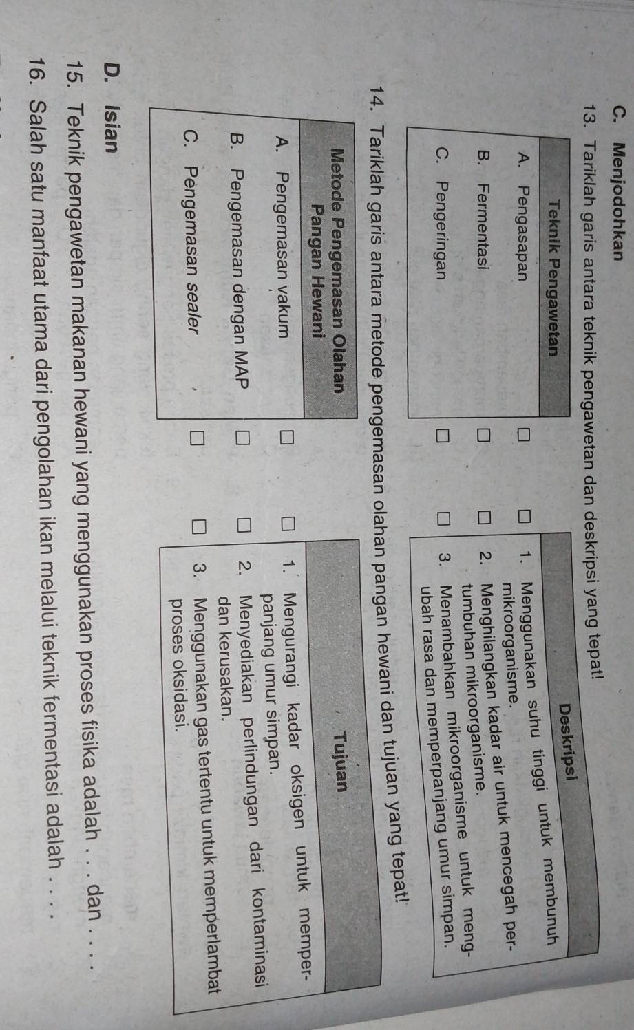 C. Menjodohkan
13. Tariklah garis antara teknik pengawetan dan deskripsi yang tepat!
Deskripsi
Teknik Pengawetan
A. Pengasapan
1. Menggunakan suhu tinggi untuk membunuh
mikroorganisme.
B. Fermentasi
2. Menghilangkan kadar air untuk mencegah per-
tumbuhan mikroorganisme.
C. Pengeringan
3. Menambahkan mikroorganisme untuk meng-
ubah rasa dan memperpanjang umur simpan.
14. Tariklah garis antara metode pengemasan olahan pangan hewani dan tujuan yang tepat!
Metode Pengemasan Olahan Tujuan
Pangan Hewani
A. Pengemasan vakum
1. Mengurangi kadar oksigen untuk memper-
panjang umur simpan.
B. Pengemasan dengan MAP
2. Menyediakan perlindungan dari kontaminasi
dan kerusakan.
C. Pengemasan sealer 3. Menggunakan gas tertentu untuk memperlambat
proses oksidasi.
D. Isian
15. Teknik pengawetan makanan hewani yang menggunakan proses fisika adalah . . . dan . . . .
16. Salah satu manfaat utama dari pengolahan ikan melalui teknik fermentasi adalah . . . .