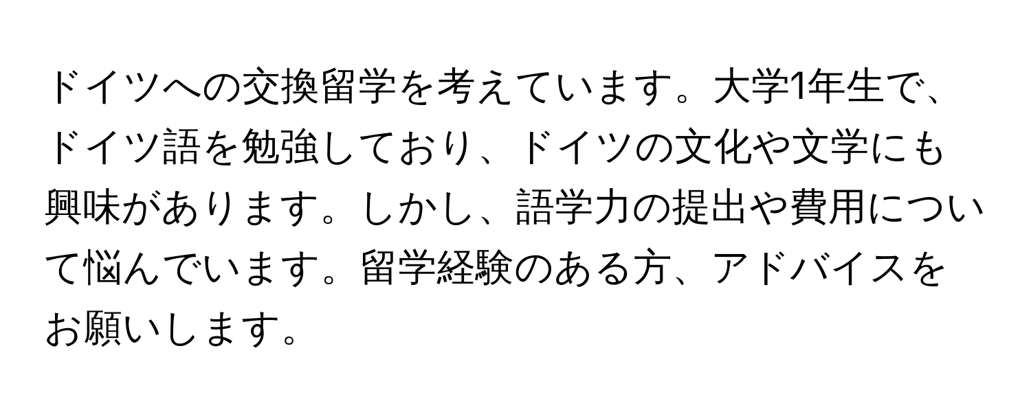 ドイツへの交換留学を考えています。大学1年生で、ドイツ語を勉強しており、ドイツの文化や文学にも興味があります。しかし、語学力の提出や費用について悩んでいます。留学経験のある方、アドバイスをお願いします。