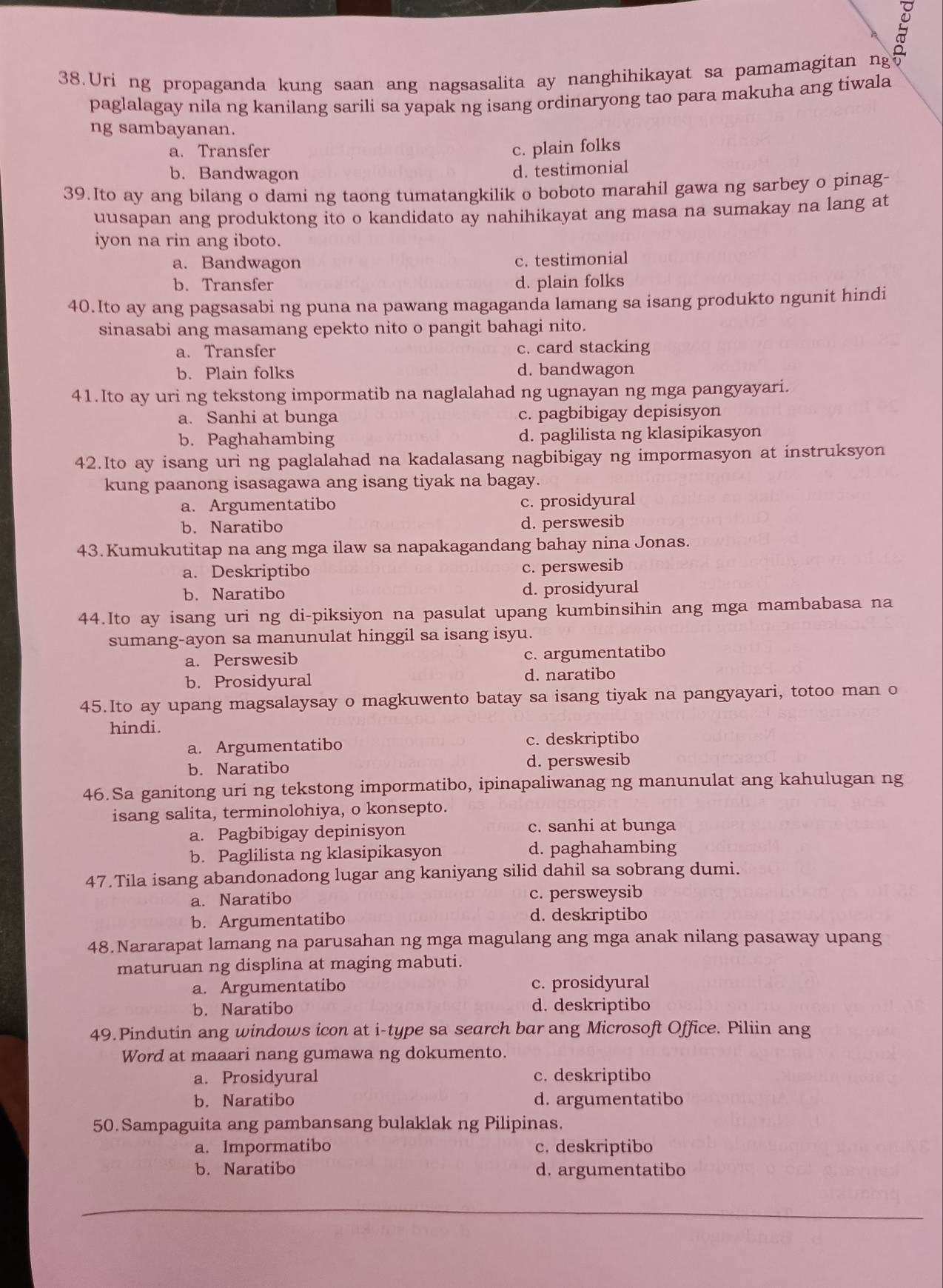 Uri ng propaganda kung saan ang nagsasalita ay nanghihikayat sa pamamagitan a 
paglalagay nila ng kanilang sarili sa yapak ng isang ordinaryong tao para makuha ang tiwala
ng sambayanan.
a. Transfer c. plain folks
b. Bandwagon
d. testimonial
39.Ito ay ang bilang o dami ng taong tumatangkilik o boboto marahil gawa ng sarbey o pinag-
uusapan ang produktong ito o kandidato ay nahihikayat ang masa na sumakay na lang at
iyon na rin ang iboto.
a. Bandwagon c. testimonial
b. Transfer d. plain folks
40.Ito ay ang pagsasabi ng puna na pawang magaganda lamang sa isang produkto ngunit hindi
sinasabi ang masamang epekto nito o pangit bahagi nito.
a. Transfer c. card stacking
b. Plain folks d. bandwagon
41.Ito ay uri ng tekstong impormatib na naglalahad ng ugnayan ng mga pangyayari.
a. Sanhi at bunga c. pagbibigay depisisyon
b. Paghahambing d. paglilista ng klasipikasyon
42.Ito ay isang uri ng paglalahad na kadalasang nagbibigay ng impormasyon at instruksyon
kung paanong isasagawa ang isang tiyak na bagay.
a. Argumentatibo c. prosidyural
b. Naratibo d. perswesib
43. Kumukutitap na ang mga ilaw sa napakagandang bahay nina Jonas.
a. Deskriptibo
c. perswesib
b. Naratibo d. prosidyural
44.Ito ay isang uri ng di-piksiyon na pasulat upang kumbinsihin ang mga mambabasa na
sumang-ayon sa manunulat hinggil sa isang isyu.
a. Perswesib c. argumentatibo
b. Prosidyural d. naratibo
45.Ito ay upang magsalaysay o magkuwento batay sa isang tiyak na pangyayari, totoo man o
hindi.
a. Argumentatibo c. deskriptibo
b. Naratibo d. perswesib
46.Sa ganitong uri ng tekstong impormatibo, ipinapaliwanag ng manunulat ang kahulugan ng
isang salita, terminolohiya, o konsepto.
a. Pagbibigay depinisyon c. sanhi at bunga
b. Paglilista ng klasipikasyon d. paghahambing
47.Tila isang abandonadong lugar ang kaniyang silid dahil sa sobrang dumi.
a. Naratibo c. persweysib
b. Argumentatibo d. deskriptibo
48.Nararapat lamang na parusahan ng mga magulang ang mga anak nilang pasaway upang
maturuan ng displina at maging mabuti.
a. Argumentatibo c. prosidyural
b. Naratibo d. deskriptibo
49. Pindutin ang windows icon at i-type sa search bar ang Microsoft Office. Piliin ang
Word at maaari nang gumawa ng dokumento.
a. Prosidyural c. deskriptibo
b. Naratibo d. argumentatibo
50. Sampaguita ang pambansang bulaklak ng Pilipinas.
a. Impormatibo c. deskriptibo
b. Naratibo d. argumentatibo