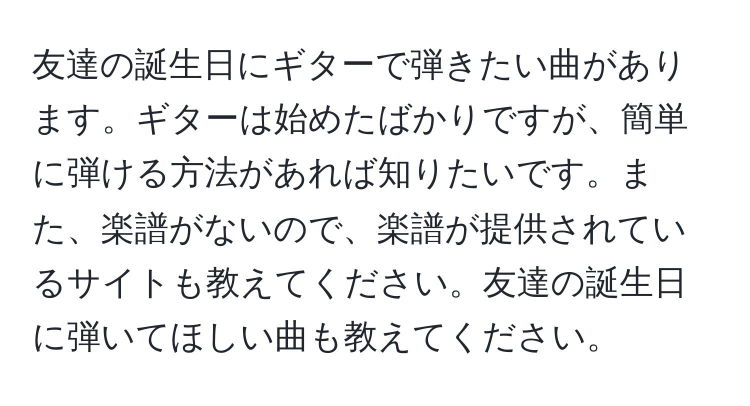 友達の誕生日にギターで弾きたい曲があります。ギターは始めたばかりですが、簡単に弾ける方法があれば知りたいです。また、楽譜がないので、楽譜が提供されているサイトも教えてください。友達の誕生日に弾いてほしい曲も教えてください。