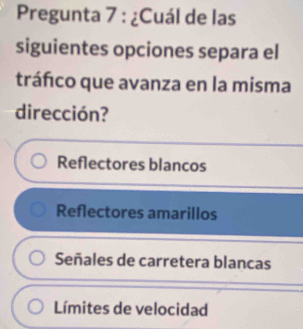 Pregunta 7 : ¿Cuál de las
siguientes opciones separa el
tráfco que avanza en la misma
dirección?
Reflectores blancos
Reflectores amarillos
Señales de carretera blancas
Límites de velocidad