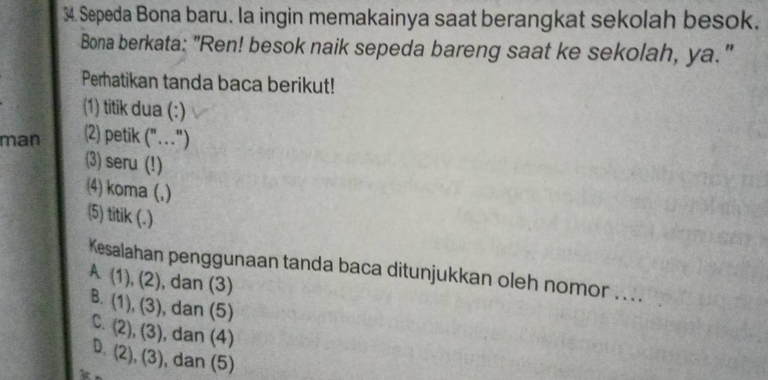 Sepeda Bona baru. la ingin memakainya saat berangkat sekolah besok.
Bona berkata: "Ren! besok naik sepeda bareng saat ke sekolah, ya."
Peratikan tanda baca berikut!
(1) titik dua (:)
man 2) petik 1 ... )
(3) seru (!)
4) koma (,)
(5) titik (.)
Kesalahan penggunaan tanda baca ditunjukkan oleh nomor ....
A(1),(2) , dan (3)
B. (1),(3) , dan (5)
C. (2),(3) , dan (4)
D. (2),(3) , dan (5)