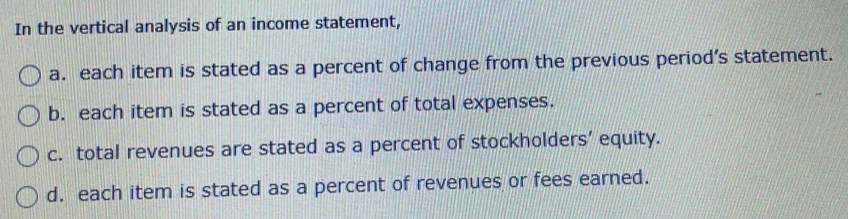 In the vertical analysis of an income statement,
a. each item is stated as a percent of change from the previous period’s statement.
b. each item is stated as a percent of total expenses.
c. total revenues are stated as a percent of stockholders' equity.
d. each item is stated as a percent of revenues or fees earned.