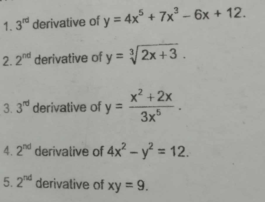 3^(rd) derivative of y=4x^5+7x^3-6x+12. 
2. 2^(nd) derivative of y=sqrt[3](2x+3). 
3. 3^(rd) derivative of y= (x^2+2x)/3x^5 . 
4. 2^(nd) derivative of 4x^2-y^2=12. 
5. 2^(nd) derivative of xy=9.