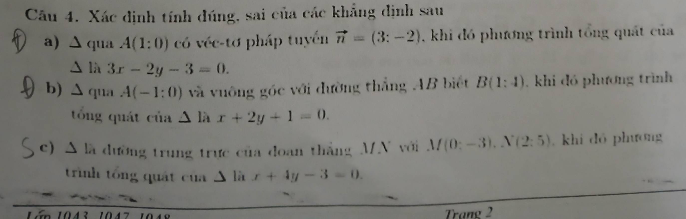 Xác định tính đúng, sai của các khẳng định sau 
a) Δ qua A(1:0) có véc-tơ pháp tuyển vector n=(3:-2) , khi đó phương trình tổng quát của 
À là 3x-2y-3=0. 
b) ∆ qua A(-1:0) và vuông góc với đường thắng AB biết B(1:4) , khi đó phương trình 
tổng quát của △ l x+2y+1=0. 
c) A là dường trung trực của đoan thắng MN với M(0:-3).N(2:5) khi dó phương 
trình tổng quát của Δ là x+4y-3=0. 
án 1043 104 
Trang 2