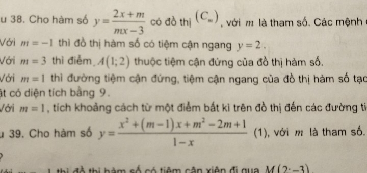 Cho hàm số y= (2x+m)/mx-3  có đồ thị (C_m) , với m là tham số. Các mệnh 
Với m=-1 thì đồ thị hàm số có tiệm cận ngang y=2. 
Với m=3 thì điểm A(1;2) thuộc tiệm cận đứng của đồ thị hàm số. 
Với m=1 thì đường tiệm cận đứng, tiệm cận ngang của đồ thị hàm số tạo 
ật có diện tích bằng 9. 
Với m=1 , tích khoảng cách từ một điểm bắt kì trên đồ thị đến các đường ti 
u 39. Cho hàm số y= (x^2+(m-1)x+m^2-2m+1)/1-x  (1), với m là tham số. 
a i đ ộ thị hàm số có tiêm cận xiên đi qua M(2· -3)