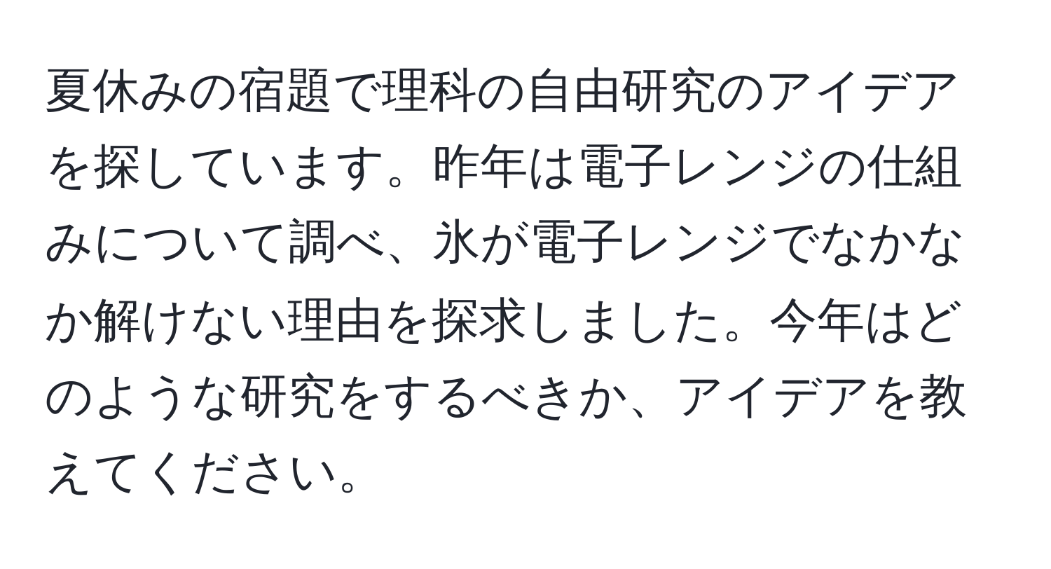 夏休みの宿題で理科の自由研究のアイデアを探しています。昨年は電子レンジの仕組みについて調べ、氷が電子レンジでなかなか解けない理由を探求しました。今年はどのような研究をするべきか、アイデアを教えてください。