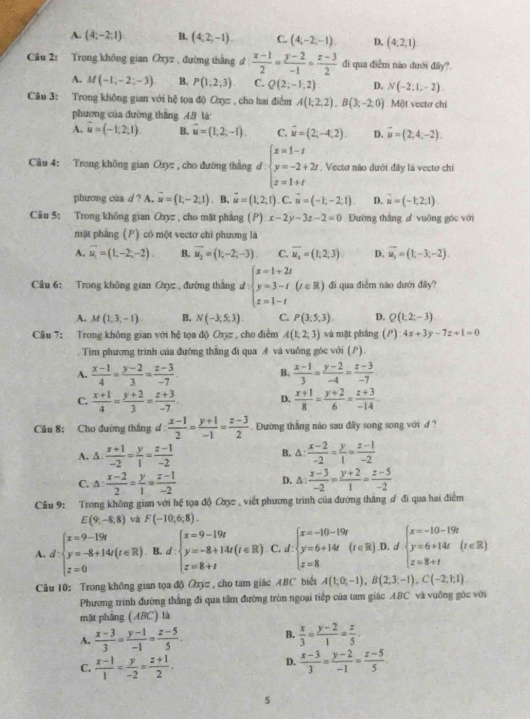 A. (4;-2;1) B. (4;2;-1). C. (4,-2,-1). D、 (4,2,1)
Câu 2: Trong không gian Oxyz, đường thắng đ  (x-1)/2 = (y-2)/-1 = (z-3)/2  đi qua diểm nào dưới diy?.
A. M(-1,-2;-3) B. P(1;2;3). C. Q(2;-1,2) D. N(-2:1;-2).
Câu 3: Trong không gian với hệ tọa độ Oxyz , cho hai điểm A(1;2;2),B(3;-2;0) Một vectơ chi
phương của đường thắng AB là
A. overline u=(-1;2;1). B. vector u=(1,2,-1). C. vector u=(2;-4;2). D. vector u=(2,4,-2).
Câu 4: Trong không gian Oxyz , cho đường thắng d beginarrayl x=1-t y=-2+2t z=1+tendarray. , Vectơ nào dưới đây là vectơ chi
phương của d ? A. vector u=(1,-2;1). B. vector u=(1,2,1). C. vector u=(-1,-2;1). D. vector u=(-1,2;1)
Câu 5: Trong khống gian Oxyz , cho mặt phẳng (P)x-2y-3z-2=0 Đường thắng đ vuông góc với
mặt phẳng (P) cỏ một vectơ chỉ phương là
A. overline u_1=(1,-2,-2). B. vector u_2=(1;-2;-3). C. overline u_4=(1,2,3) D. overline u_3=(1,-3;-2).
Cầu 6: Trong không gian Oxyz , đường thắng d:beginarrayl x=1+2t y=3-t z=1-tendarray. (r∈ R) đi qua điểm não dưới đây?
A. M(1,3,-1) B. N(-3,5;3). C. P(3;5;3). D. Q(1,2;-3)
Câu 7: Trong không gian với hệ tọa độ Oxyz , cho điểm A(1;2;3) và mật phảng (P):4x+3y-7z+1=0
Tim phương trình của đường thằng đi qua A và vuông góc với (P).
A.  (x-1)/4 = (y-2)/3 = (z-3)/-7 .  (x-1)/3 = (y-2)/-4 = (z-3)/-7 
B.
C.  (x+1)/4 = (y+2)/3 = (z+3)/-7 .  (x+1)/8 = (y+2)/6 = (z+3)/-14 
D.
Cầu 8: Cho đường thắng d:  (x-1)/2 = (y+1)/-1 = (z-3)/2 . Đường thẳng nào sau đây song song với d ?
A. δ  (x+1)/-2 = y/1 = (z-1)/-2  B. Δ:  (x-2)/-2 = y/1 = (z-1)/-2 
C. △ : (x-2)/2 = y/1 = (z-1)/-2  D. A:  (x-3)/-2 = (y+2)/1 = (z-5)/-2 
ầu 9: Trong không gian với hệ tọa độ Oxyz , viết phương trình của đường thắng đ đi qua hai điểm
E(9;-8;8) và F(-10,6;8).
A. d:beginarrayl x=9-19t y=-8+14t(t∈ R) z=0endarray. B. I.beginarrayl x=9-19t y=-8+14t(t∈ R) z=8+tendarray. C. d:beginarrayl x=-10-19t y=6+14t z=8endarray. (r∈ R .D. d beginarrayl x=-10-19t y=6+14t z=8+tendarray. (t∈ R)
Câu 10: Trong không gian tọa độ Oxyz , cho tam giác ABC biết A(1;0;-1),B(2;3;-1),C(-2;1;1)
Phương trình đường thẳng đi qua tâm đường tròn ngoại tiếp của tam giác ABC và vuông gốc với
mặt phang (ABC) là
A.  (x-3)/3 = (y-1)/-1 = (z-5)/5 .
B.  x/3 = (y-2)/1 = z/5 .
C.  (x-1)/1 = y/-2 = (z+1)/2 .
D.  (x-3)/3 = (y-2)/-1 = (z-5)/5 .
5