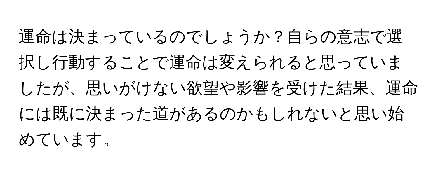 運命は決まっているのでしょうか？自らの意志で選択し行動することで運命は変えられると思っていましたが、思いがけない欲望や影響を受けた結果、運命には既に決まった道があるのかもしれないと思い始めています。