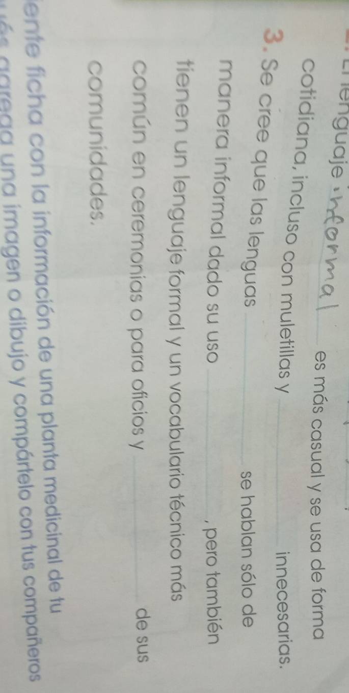 Lhenguaje 
_ 
es más casual y se usa de forma 
cotidiana, incluso con muletillas y_ 
innecesarias. 
3. Se cree que las lenguas_ 
se hablan sólo de 
manera informal dado su uso_ 
, pero también 
tienen un lenguaje formal y un vocabulario técnico más 
común en ceremonias o para oficios y _de sus 
comunidades. 
ente ficha con la información de una planta medicinal de tu 
a g rega una imagen o dibujo y compártelo con tus compañeros