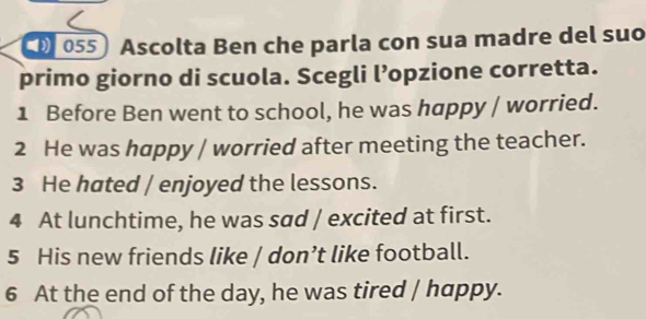 Ascolta Ben che parla con sua madre del suo 
primo giorno di scuola. Scegli l’opzione corretta. 
1 Before Ben went to school, he was happy / worried. 
2 He was happy / worried after meeting the teacher. 
3 He hated / enjoyed the lessons. 
4 At lunchtime, he was sad / excited at first. 
5 His new friends like / don’t like football. 
6 At the end of the day, he was tired / happy.