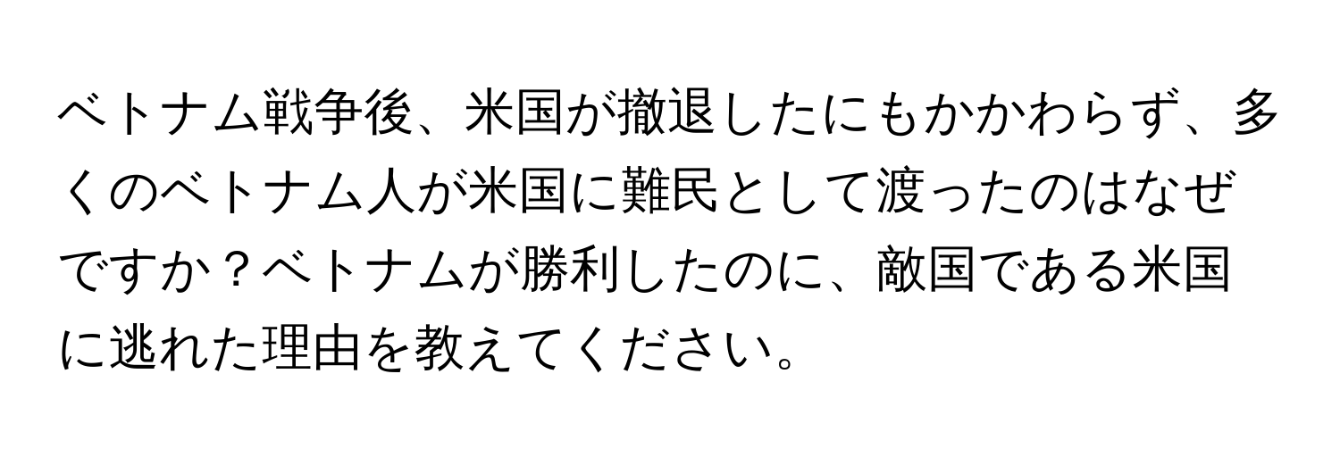 ベトナム戦争後、米国が撤退したにもかかわらず、多くのベトナム人が米国に難民として渡ったのはなぜですか？ベトナムが勝利したのに、敵国である米国に逃れた理由を教えてください。