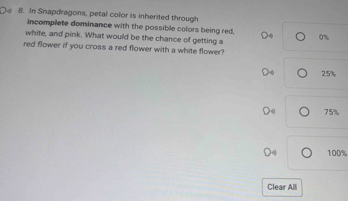 In Snapdragons, petal color is inherited through
incomplete dominance with the possible colors being red, bigcirc ,1) 0%
white, and pink. What would be the chance of getting a
red flower if you cross a red flower with a white flower?
25%
11 75%
100%
Clear All