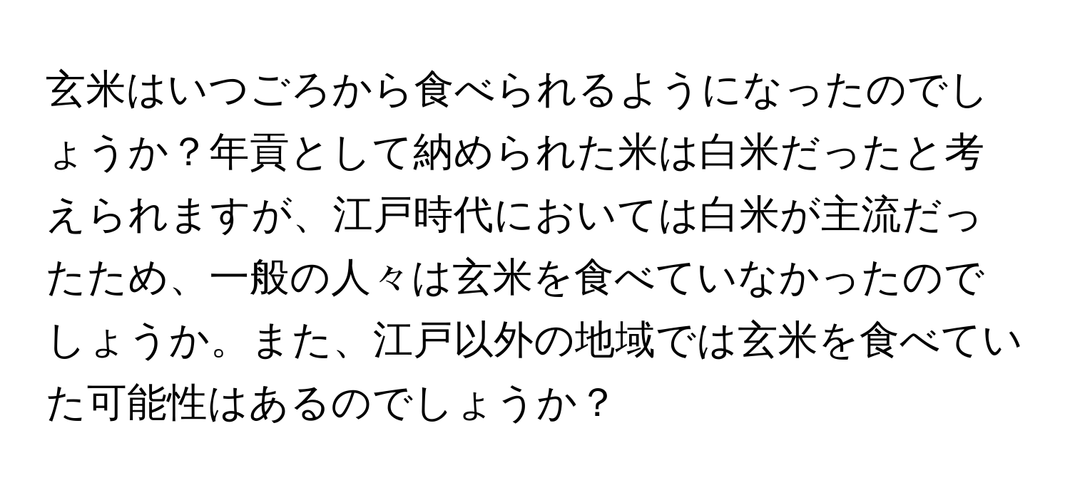 玄米はいつごろから食べられるようになったのでしょうか？年貢として納められた米は白米だったと考えられますが、江戸時代においては白米が主流だったため、一般の人々は玄米を食べていなかったのでしょうか。また、江戸以外の地域では玄米を食べていた可能性はあるのでしょうか？
