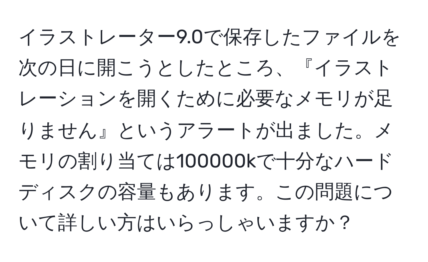 イラストレーター9.0で保存したファイルを次の日に開こうとしたところ、『イラストレーションを開くために必要なメモリが足りません』というアラートが出ました。メモリの割り当ては100000kで十分なハードディスクの容量もあります。この問題について詳しい方はいらっしゃいますか？