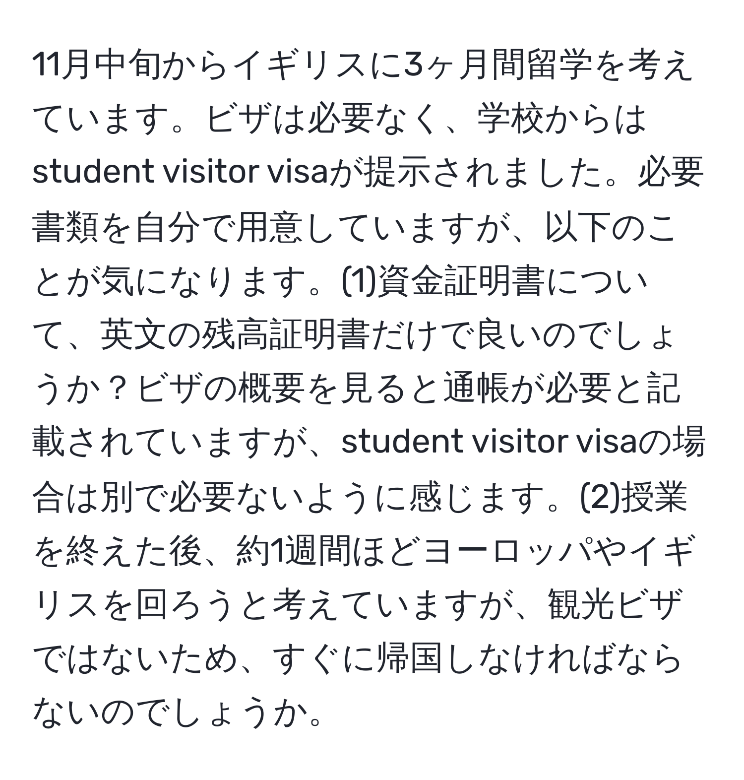 11月中旬からイギリスに3ヶ月間留学を考えています。ビザは必要なく、学校からはstudent visitor visaが提示されました。必要書類を自分で用意していますが、以下のことが気になります。(1)資金証明書について、英文の残高証明書だけで良いのでしょうか？ビザの概要を見ると通帳が必要と記載されていますが、student visitor visaの場合は別で必要ないように感じます。(2)授業を終えた後、約1週間ほどヨーロッパやイギリスを回ろうと考えていますが、観光ビザではないため、すぐに帰国しなければならないのでしょうか。