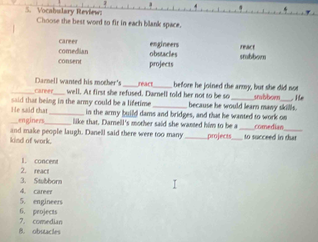 Vocabulary Review:
Choose the best word to fit in each blank space.
career engineers
react
comedian obstacles stubborn
consent projects
Darnell wanted his mother's_ react_ before he joined the army, but she did not
_career_ well. At first she refused. Darnell told her not to be so _stubbom He
said that being in the army could be a lifetime _because he would learn many skills.
He said that _in the army build dams and bridges, and that he wanted to work on
_enginers_ like that. Darnell's mother said she wanted him to be a _comedian
and make people laugh. Danell said there were too many_ projects_ to succeed in that
kind of work.
1. concent
2. react
3. Stubborn
4. career
5. engineers
6. projects
7. comedian
B. obstacles