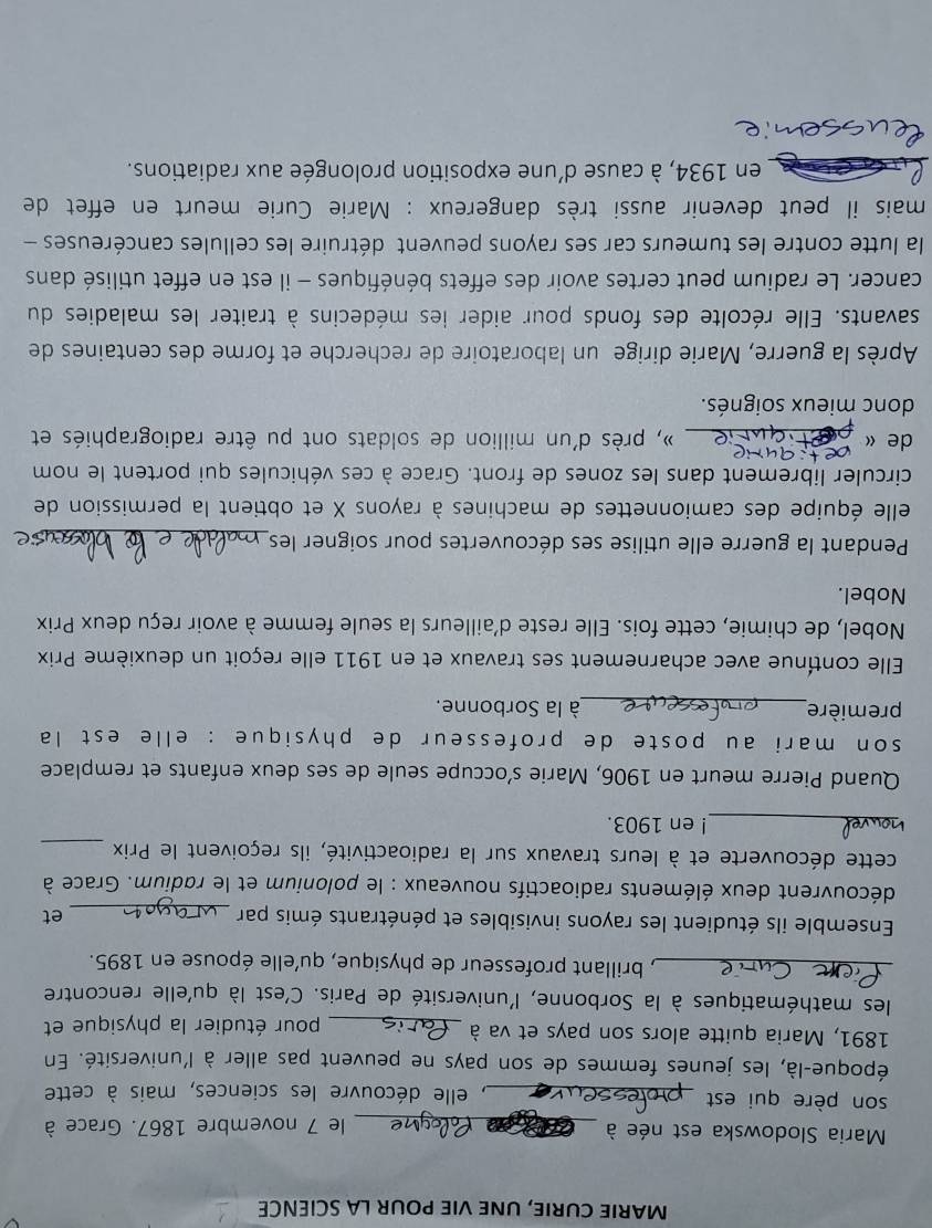 MARIE CURIE, UNE VIE POUR LA SCIENCE
Maria Slodowska est née à
_le 7 novembre 1867. Grace à
son père qui est _, elle découvre les sciences, mais à cette
époque-là, les jeunes femmes de son pays ne peuvent pas aller à l'université. En
1891, Maria quitte alors son pays et va à _pour étudier la physique et
les mathématiques à la Sorbonne, l'université de Paris. C'est là qu'elle rencontre
_, brillant professeur de physique, qu'elle épouse en 1895.
Ensemble ils étudient les rayons invisibles et pénétrants émis par _et
découvrent deux éléments radioactifs nouveaux : le polonium et le radium. Grace à
_
cette découverte et à leurs travaux sur la radioactivité, ils reçoivent le Prix
_! en 1903.
Quand Pierre meurt en 1906, Marie s’occupe seule de ses deux enfants et remplace
son mari au poste de professeur de physique : elle est la
première_ à la Sorbonne.
Elle contínue avec acharnement ses travaux et en 1911 elle reçoit un deuxième Prix
Nobel, de chimie, cette fois. Elle reste d'ailleurs la seule femme à avoir reçu deux Prix
Nobel.
Pendant la guerre elle utilise ses découvertes pour soigner les,_
elle équipe des camionnettes de machines à rayons X et obtient la permission de
circuler librement dans les zones de front. Grace à ces véhicules qui portent le nom
e
de « _ », près d'un million de soldats ont pu être radiographiés et
donc mieux soignés.
Après la guerre, Marie dirige un laboratoire de recherche et forme des centaines de
savants. Elle récolte des fonds pour aider ies médecins à traiter les maladies du
cancer. Le radium peut certes avoir des effets bénéfiques - il est en effet utilisé dans
la lutte contre les tumeurs car ses rayons peuvent détruire les cellules cancéreuses -
mais il peut devenir aussi très dangereux : Marie Curie meurt en effet de
en 1934, à cause d’une exposition prolongée aux radiations.