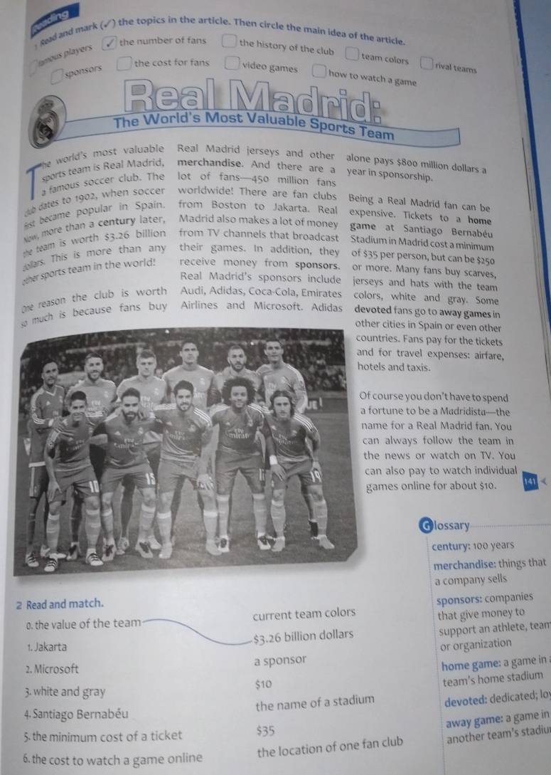 tng
sead and mark (√) the topics in the article. Then circle the main idea of the article.
amous players 
√ the number of fans the history of the club
team colors rival teams
Osponsors  the cost for fans video games  how to watch a game
Real Madrid:
The World's Most Valuable Sports Team
he world's most valuable Real Madrid jerseys and other alone pays $800 million dollars a
sports team is Real Madrid, merchandise. And there are a year in sponsorship
a famous soccer club. The lot of fans—450 million fan
dates to 1902, when soccer worldwide! There are fan clubs Being a Real Madrid fan can be
st became popular in Spain. from Boston to Jakarta. Real expensive. Tickets to a home
Now, more than a century later, Madrid also makes a lot of money game at Santiago Bernabéu
the team is worth $3.26 billion from TV channels that broadcast Stadium in Madrid cost a minimum
dellars. This is more than any their games. In addition, they of $35 per person, but can be $250
other sports team in the world! receive money from sponsors. or more. Many fans buy scarves,
Real Madrid's sponsors include jerseys and hats with the team 
me reason the club is worth Audi, Adidas, Coca-Cola, Emirates colors, white and gray. Some
ch is because fans buy Airlines and Microsoft. Adidas devoted fans go to away gamesin
cities in Spain or even other
ies. Fans pay for the tickets
or travel expenses: airfare,
and taxis.
urse you don't have to spend
une to be a Madridista—the
for a Real Madrid fan. You
always follow the team in
news or watch on TV. You
also pay to watch individual
es online for about $10. 141 (
Glossary
century: 100 years
merchandise: things that
2 Read and match. a company sells
0. the value of the team current team colors sponsors: companies
that give money to
$3.26 billion dollars support an athlete, team
1. Jakarta or organization
2. Microsoft
a sponsor
home game: a game in
$10
team's home stadium
3. white and gray
the name of a stadium devoted: dedicated; loy
4. Santiago Bernabéu
away game: a game in
5. the minimum cost of a ticket $35
the location of one fan club another team’s stadiur
6. the cost to watch a game online