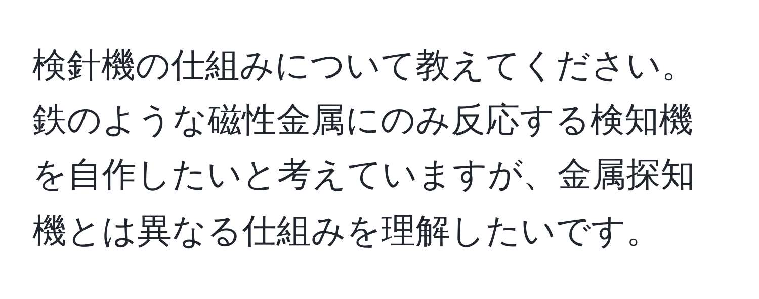 検針機の仕組みについて教えてください。鉄のような磁性金属にのみ反応する検知機を自作したいと考えていますが、金属探知機とは異なる仕組みを理解したいです。