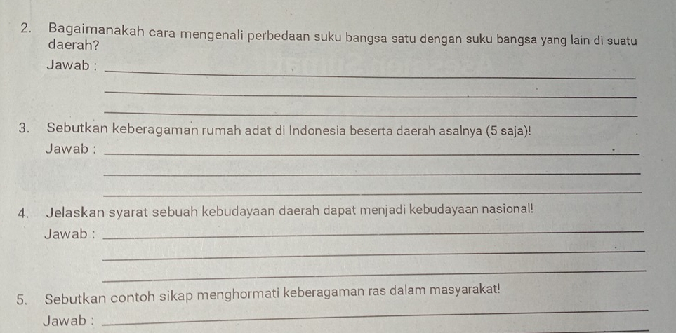 Bagaimanakah cara mengenali perbedaan suku bangsa satu dengan suku bangsa yang lain di suatu 
daerah? 
Jawab : 
_ 
_ 
_ 
3. Sebutkan keberagaman rumah adat di Indonesia beserta daerah asalnya (5 saja)! 
Jawab :_ 
_ 
_ 
4. Jelaskan syarat sebuah kebudayaan daerah dapat menjadi kebudayaan nasional! 
Jawab :_ 
_ 
_ 
_ 
5. Sebutkan contoh sikap menghormati keberagaman ras dalam masyarakat! 
_ 
Jawab :