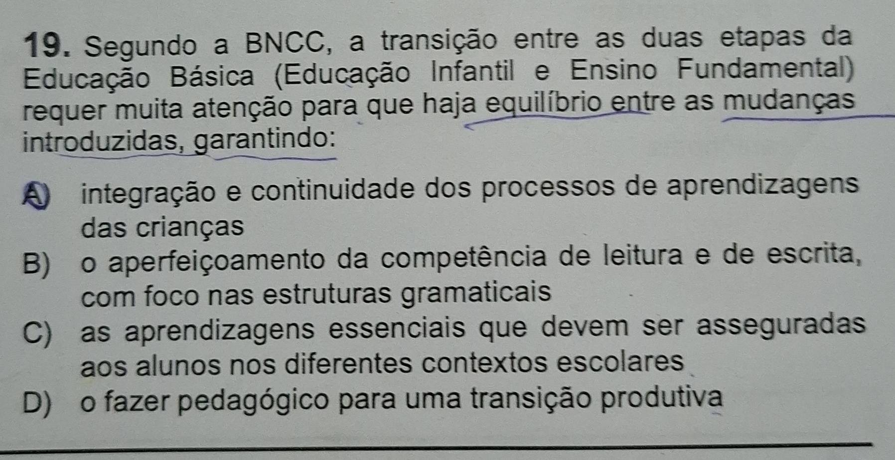 Segundo a BNCC, a transição entre as duas etapas da
Educação Básica (Educação Infantil e Ensino Fundamental)
requer muita atenção para que haja equilíbrio entre as mudanças
introduzidas, garantindo:
A integração e continuidade dos processos de aprendizagens
das crianças
B) o aperfeiçoamento da competência de leitura e de escrita,
com foco nas estruturas gramaticais
C) as aprendizagens essenciais que devem ser asseguradas
aos alunos nos diferentes contextos escolares
D) o fazer pedagógico para uma transição produtiva