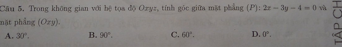 Trong không gian với hệ tọa độ Oxyz, tính góc giữa mặt phẳng (P): 2x-3y-4=0 và
mặt phẳng (Oxy).
A. 30°. B. 90°. C. 60°. D. 0°.