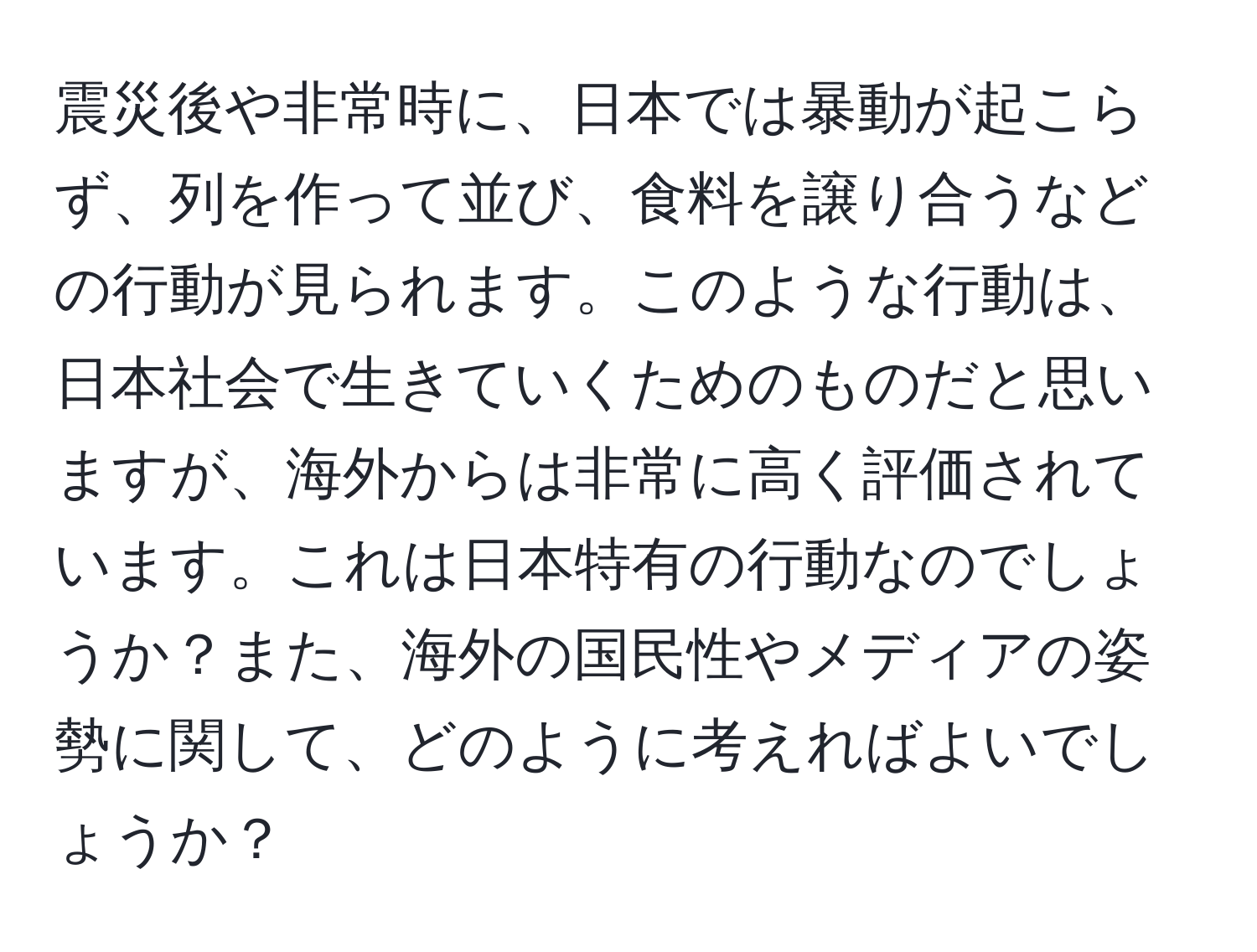 震災後や非常時に、日本では暴動が起こらず、列を作って並び、食料を譲り合うなどの行動が見られます。このような行動は、日本社会で生きていくためのものだと思いますが、海外からは非常に高く評価されています。これは日本特有の行動なのでしょうか？また、海外の国民性やメディアの姿勢に関して、どのように考えればよいでしょうか？