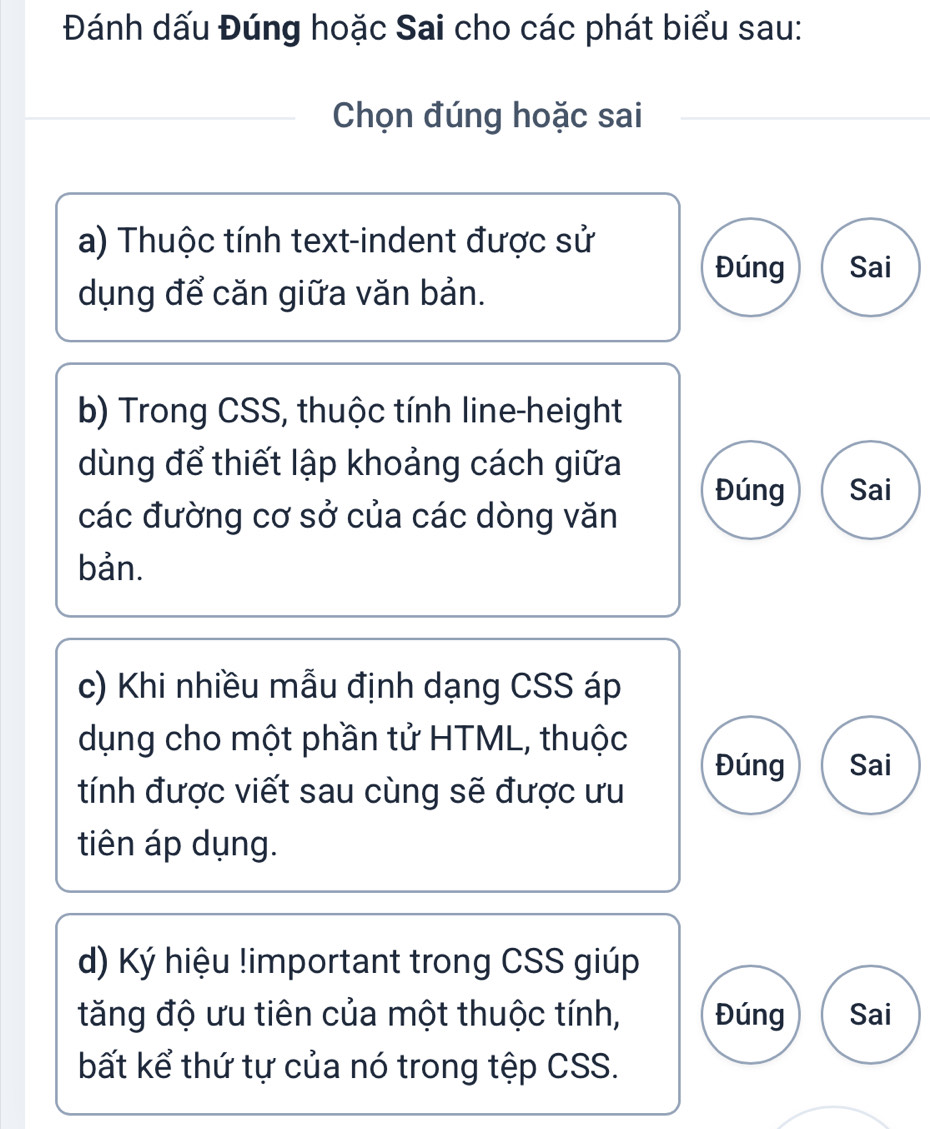 Đánh dấu Đúng hoặc Sai cho các phát biểu sau:
Chọn đúng hoặc sai
a) Thuộc tính text-indent được sử
Đúng Sai
dụng để căn giữa văn bản.
b) Trong CSS, thuộc tính line-height
dùng để thiết lập khoảng cách giữa
Đúng Sai
các đường cơ sở của các dòng văn
bản.
c) Khi nhiều mẫu định dạng CSS áp
dụng cho một phần tử HTML, thuộc
Đúng Sai
tính được viết sau cùng sẽ được ưu
tiên áp dụng.
d) Ký hiệu !important trong CSS giúp
tăng độ ưu tiên của một thuộc tính, Đúng Sai
bất kể thứ tự của nó trong tệp CSS.