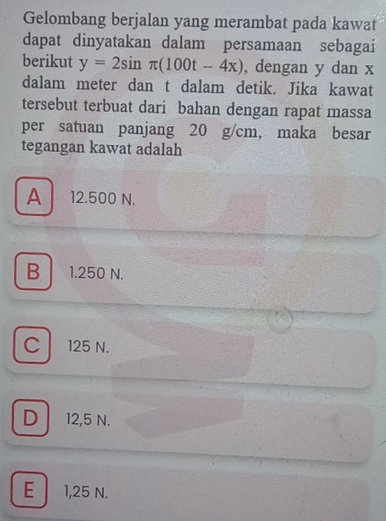 Gelombang berjalan yang merambat pada kawat
dapat dinyatakan dalam persamaan sebagai
berikut y=2sin π (100t-4x) , dengan y dan x
dalam meter dan t dalam detik. Jika kawat
tersebut terbuat dari bahan dengan rapat massa
per satuan panjang 20 g/cm, maka besar
tegangan kawat adalah
A 12.500 N.
B 1.250 N.
C 125 N.
D 12,5 N.
E 1,25 N.