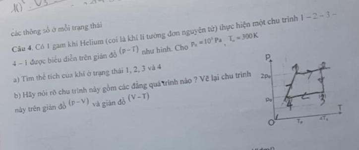 các thông số ở mỗi trạng thái
Câu 4. Có 1 gam khí Helium (cọi là khí lí tưởng đơn nguyên tử) thực hiện một chu trình 1-2-3-
4 - 1 được biểu diễn trên gián đồ (p-T) như hinh. Cho p_a=10^5Pa,T_a=300K
a) Tim thể tích của khí ở trạng thái 1, 2, 3 và 4
b) Hãy nói rõ chu trình này gồm các đẳng quá trình não ? Vẽ lại chu trình
này trên giản đồ (p-V) và giān đồ (V-T)