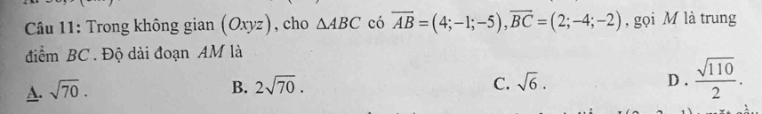 Trong không gian (Oxyz) , cho △ ABC có overline AB=(4;-1;-5), overline BC=(2;-4;-2) , gọi M là trung
điểm BC. Độ dài đoạn AM là
A. sqrt(70). B. 2sqrt(70). D .  sqrt(110)/2 .
C. sqrt(6).