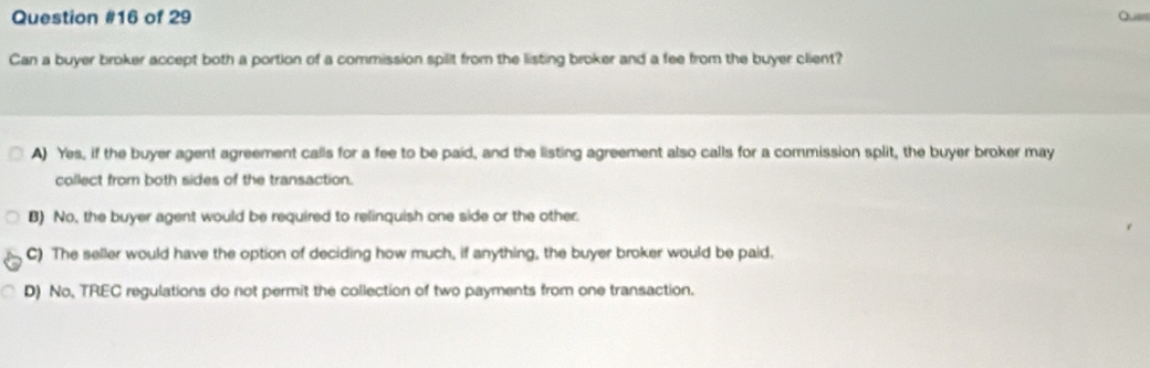 of 29 Ques
Can a buyer broker accept both a portion of a commission spllt from the listing broker and a fee from the buyer client?
A) Yes, if the buyer agent agreement calls for a fee to be paid, and the listing agreement also calls for a commission split, the buyer broker may
collect from both sides of the transaction.
B) No, the buyer agent would be required to relinquish one side or the other.
C) The seller would have the option of deciding how much, if anything, the buyer broker would be paid.
D) No, TREC regulations do not permit the collection of two payments from one transaction.