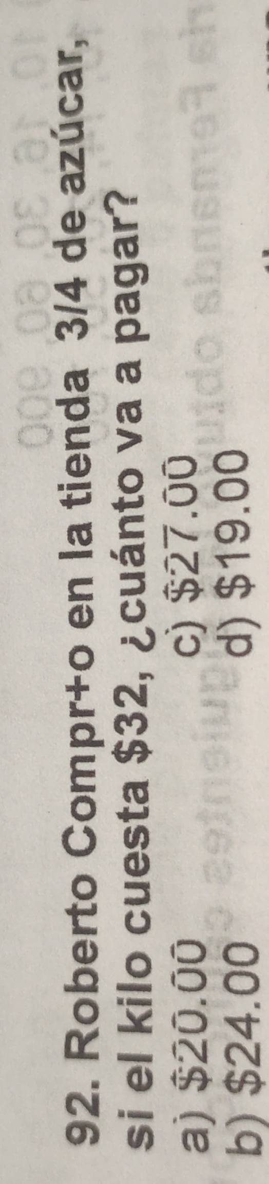 Roberto Compr+o en la tienda 3/4 de azúcar,
si el kilo cuesta $32, ¿cuánto va a pagar?
a) $20.00 c) $27.00
b) $24.00 d) $19.00