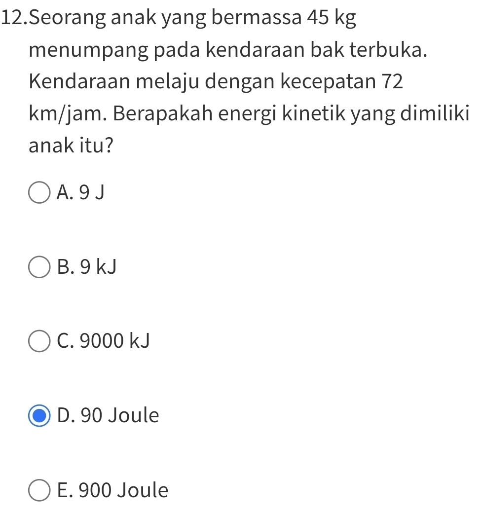 Seorang anak yang bermassa 45 kg
menumpang pada kendaraan bak terbuka.
Kendaraan melaju dengan kecepatan 72
km/jam. Berapakah energi kinetik yang dimiliki
anak itu?
A. 9 J
B. 9 kJ
C. 9000 kJ
D. 90 Joule
E. 900 Joule