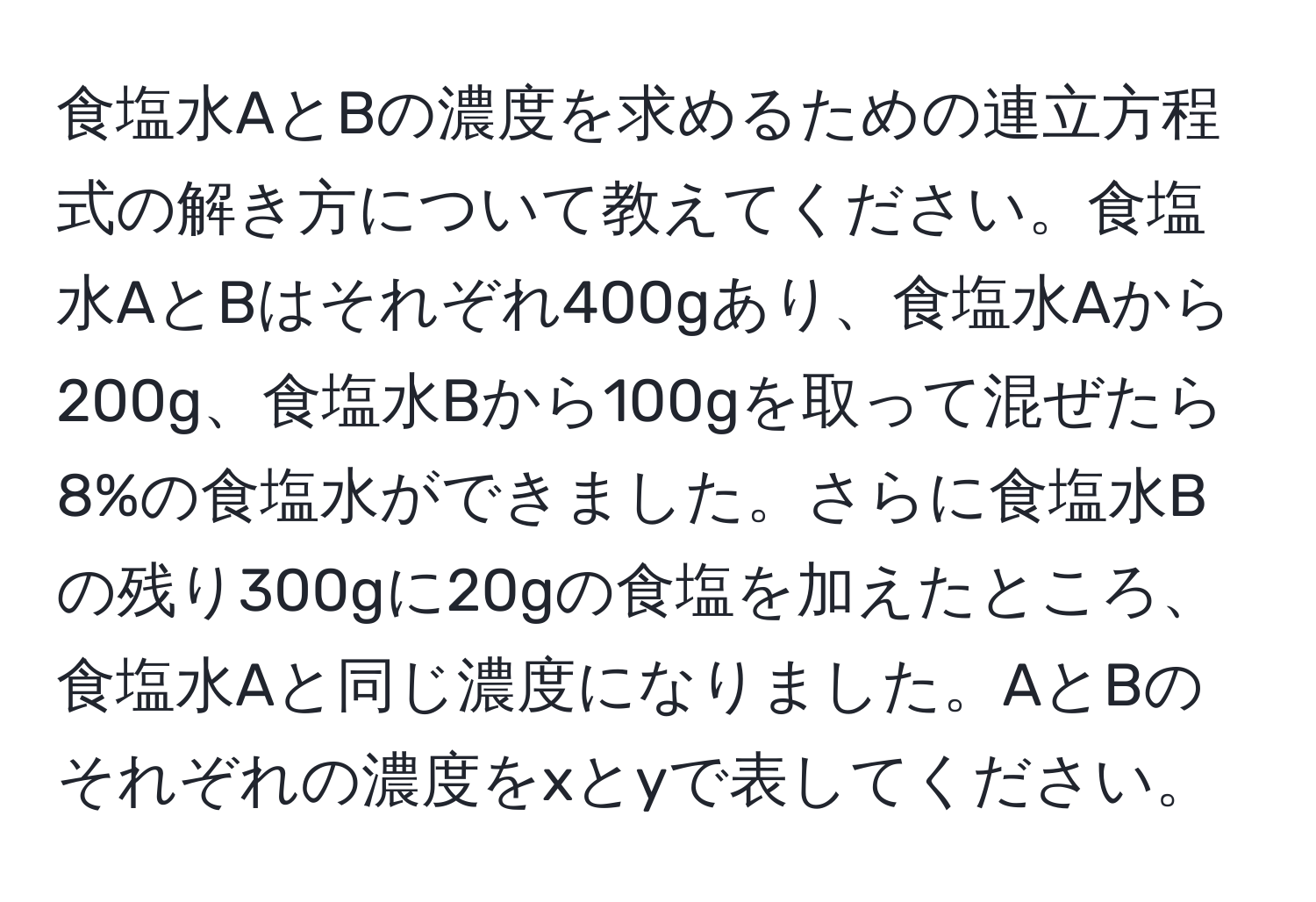 食塩水AとBの濃度を求めるための連立方程式の解き方について教えてください。食塩水AとBはそれぞれ400gあり、食塩水Aから200g、食塩水Bから100gを取って混ぜたら8%の食塩水ができました。さらに食塩水Bの残り300gに20gの食塩を加えたところ、食塩水Aと同じ濃度になりました。AとBのそれぞれの濃度をxとyで表してください。