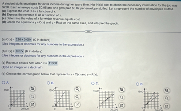 A student stuffs envelopes for extra income during her spare time. Her initial cost to obtain the necessary information for the job was
$220. Each envelope costs $0.05 and she gets paid $0.07 per envelope stuffed. Let x represent the number of envelopes stuffed. 
(a) Express the cost C as a function of x. 
(b) Express the revenue R as a function of x. 
(c) Determine the value of x for which revenue equals cost. 
(d) Graph the equations y=C(x) and y=R(x) on the same axes, and interpret the graph. 
(a) C(x)=220+0.05x (C in dollars) 
(Use integers or decimals for any numbers in the expression.) 
(b) R(x)=0.07x (R in dollars) 
(Use integers or decimals for any numbers in the expression.) 
(c) Revenue equals cost when x=11000. 
(Type an integer or a decimal.) 
(d) Choose the correct graph below that represents y=C(x) and y=R(x). 
A. 
B. 
C. 
D.
1500 y
x z
20,000 0 20,000 a 0 20 000